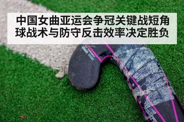 中国女曲亚运会争冠关键战短角球战术与防守反击效率决定胜负